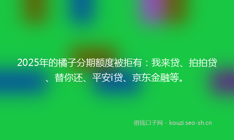 2025年的橘子分期额度被拒有：我来贷、拍拍贷、替你还、平安i贷、京东金融等。