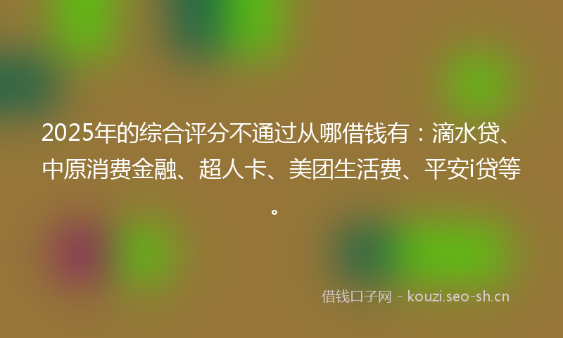 2025年的综合评分不通过从哪借钱有：滴水贷、中原消费金融、超人卡、美团生活费、平安i贷等。
