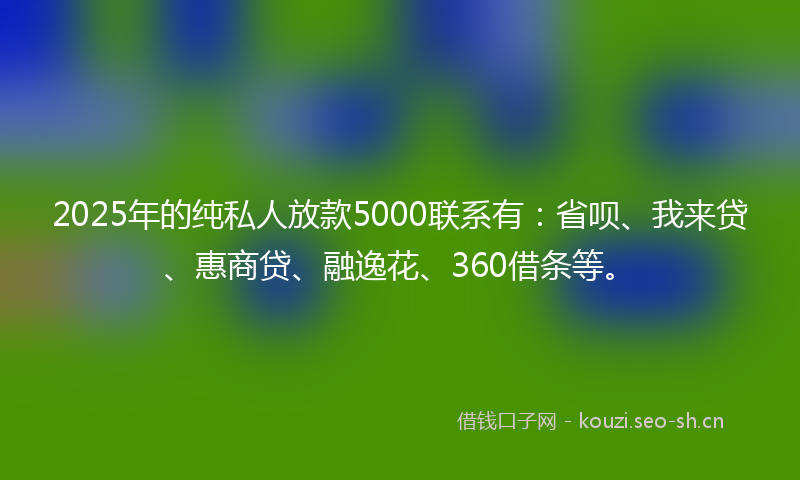 2025年的纯私人放款5000联系有：省呗、我来贷、惠商贷、融逸花、360借条等。