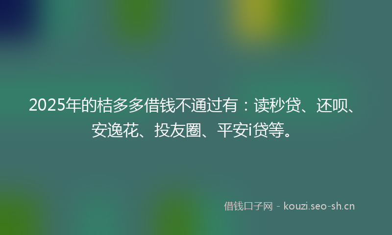 2025年的桔多多借钱不通过有：读秒贷、还呗、安逸花、投友圈、平安i贷等。
