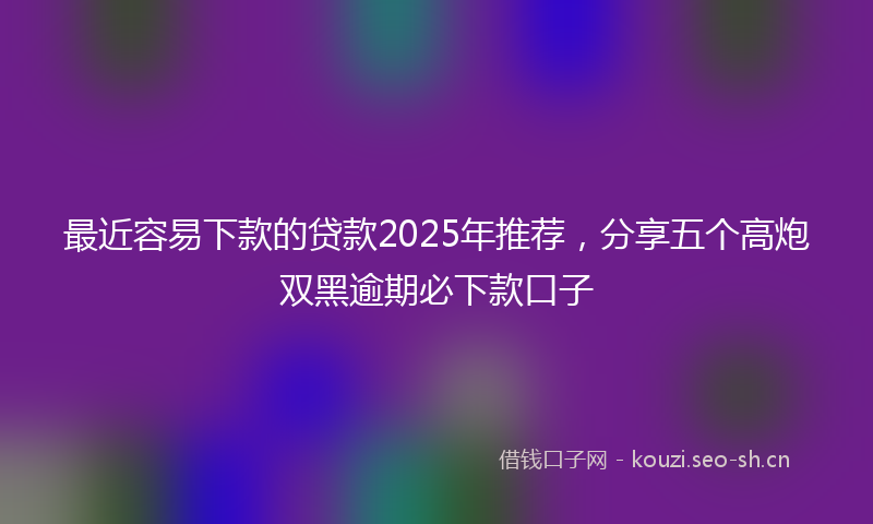 最近容易下款的贷款2025年推荐，分享五个高炮双黑逾期必下款口子