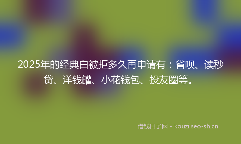 2025年的经典白被拒多久再申请有：省呗、读秒贷、洋钱罐、小花钱包、投友圈等。