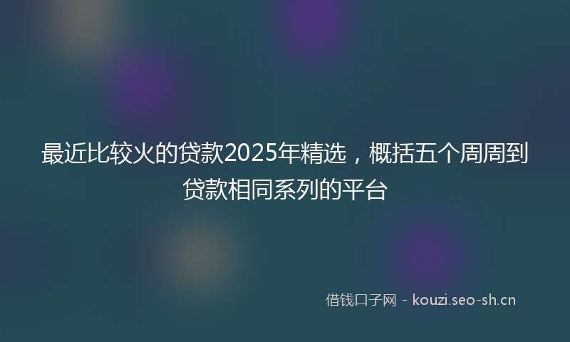 最近比较火的贷款2025年精选，概括五个周周到贷款相同系列的平台