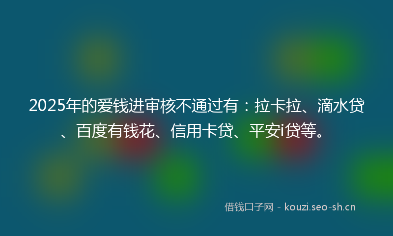 2025年的爱钱进审核不通过有：拉卡拉、滴水贷、百度有钱花、信用卡贷、平安i贷等。