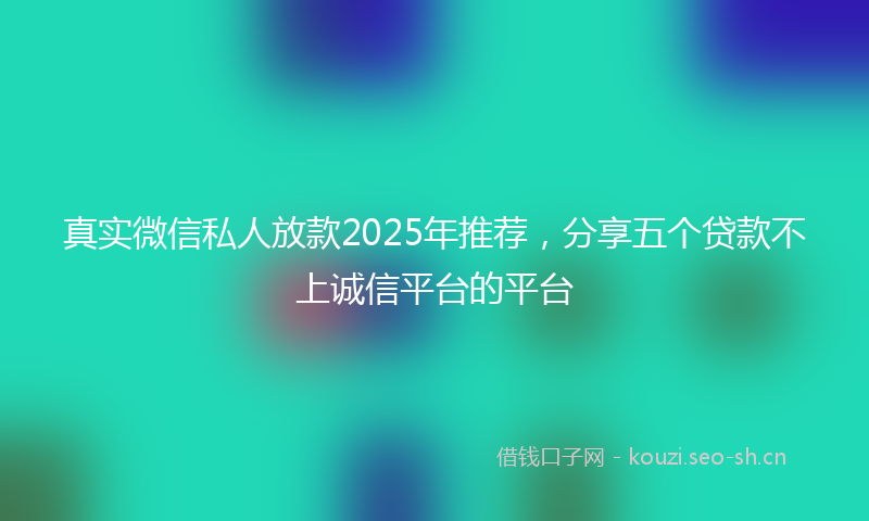 真实微信私人放款2025年推荐，分享五个贷款不上诚信平台的平台