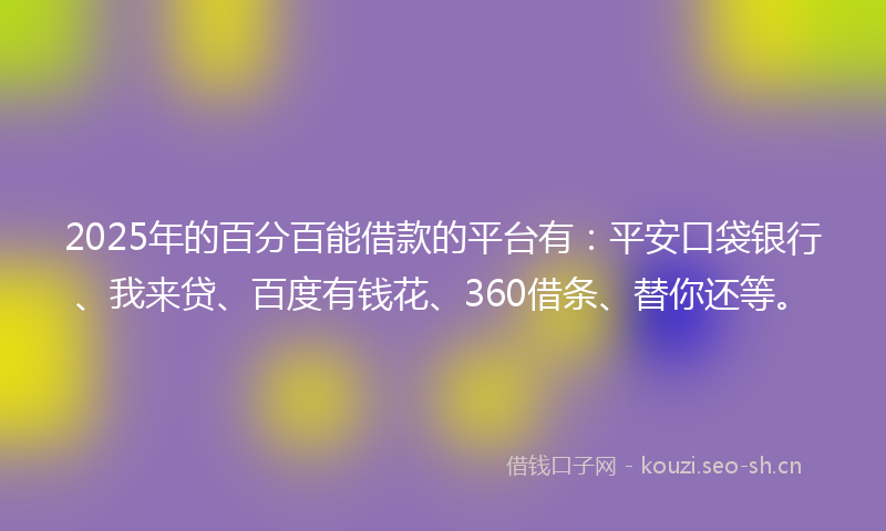 2025年的百分百能借款的平台有：平安口袋银行、我来贷、百度有钱花、360借条、替你还等。