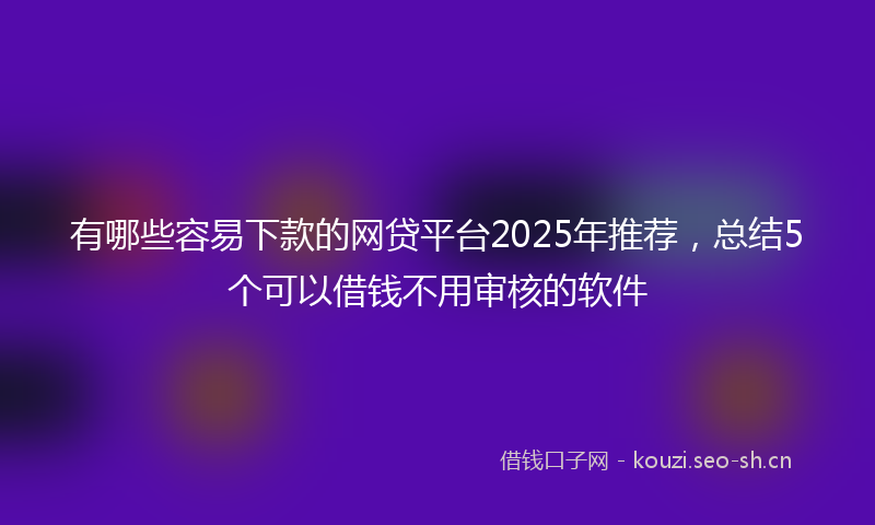 有哪些容易下款的网贷平台2025年推荐，总结5个可以借钱不用审核的软件