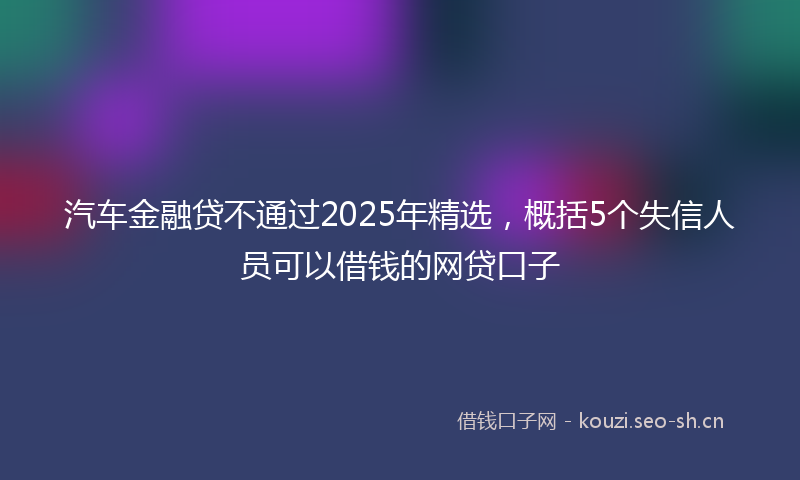 汽车金融贷不通过2025年精选，概括5个失信人员可以借钱的网贷口子
