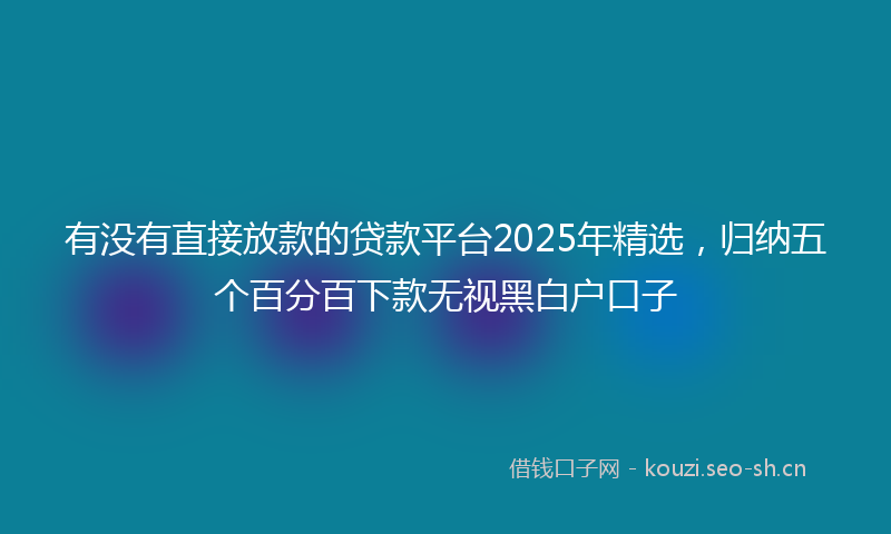 有没有直接放款的贷款平台2025年精选，归纳五个百分百下款无视黑白户口子
