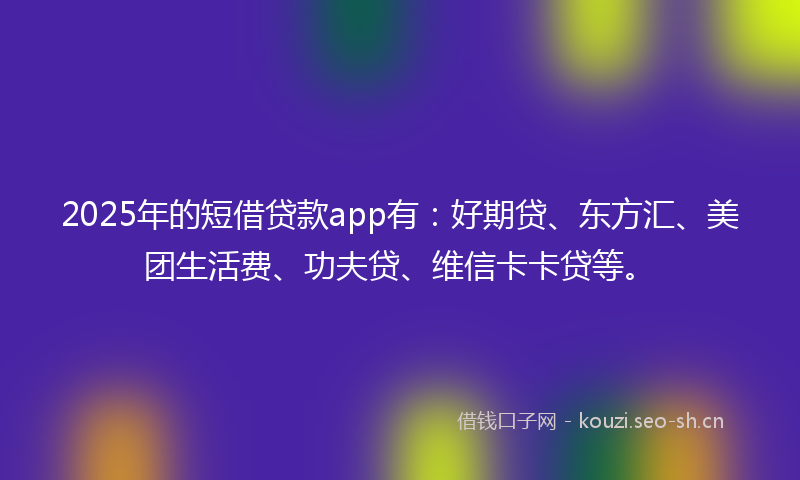 2025年的短借贷款app有：好期贷、东方汇、美团生活费、功夫贷、维信卡卡贷等。