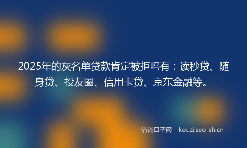 2025年的灰名单贷款肯定被拒吗有：读秒贷、随身贷、投友圈、信用卡贷、京东金融等。