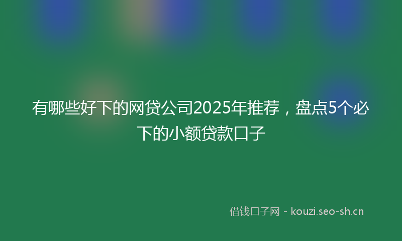 有哪些好下的网贷公司2025年推荐，盘点5个必下的小额贷款口子