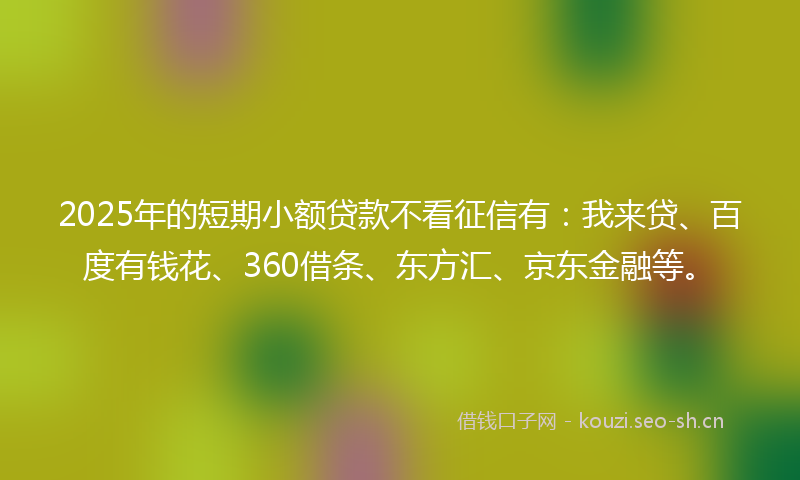 2025年的短期小额贷款不看征信有：我来贷、百度有钱花、360借条、东方汇、京东金融等。