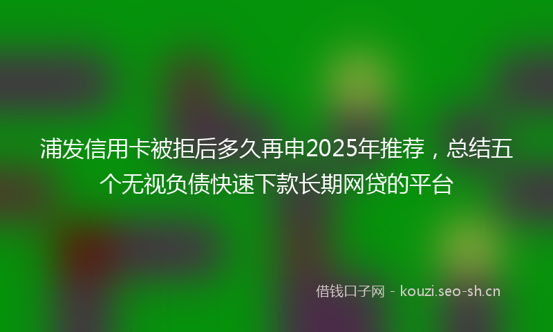 浦发信用卡被拒后多久再申2025年推荐，总结五个无视负债快速下款长期网贷的平台