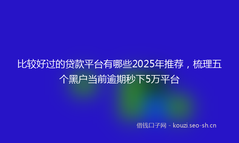 比较好过的贷款平台有哪些2025年推荐，梳理五个黑户当前逾期秒下5万平台