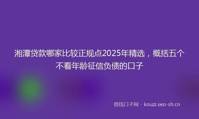 湘潭贷款哪家比较正规点2025年精选，概括五个不看年龄征信负债的口子