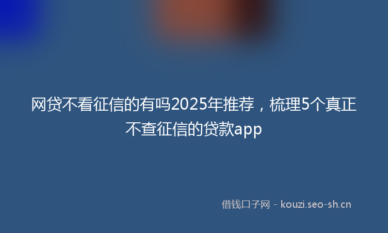 网贷不看征信的有吗2025年推荐，梳理5个真正不查征信的贷款app