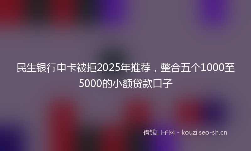 民生银行申卡被拒2025年推荐，整合五个1000至5000的小额贷款口子