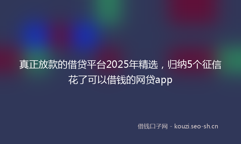 真正放款的借贷平台2025年精选，归纳5个征信花了可以借钱的网贷app