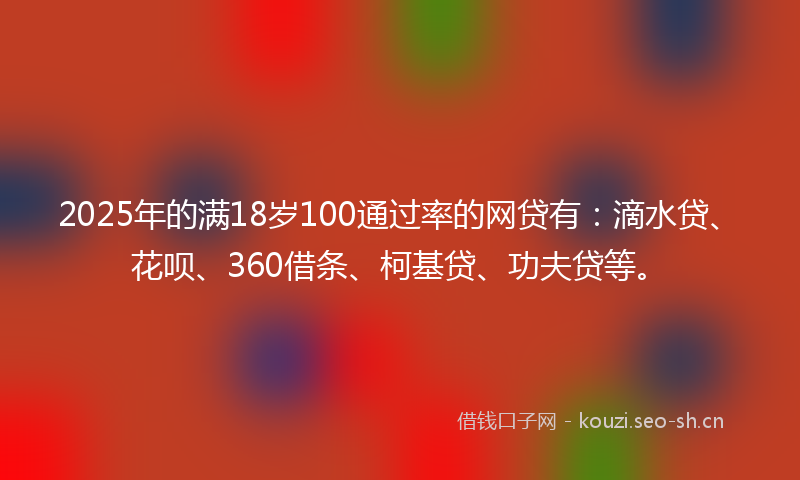 2025年的满18岁100通过率的网贷有：滴水贷、花呗、360借条、柯基贷、功夫贷等。