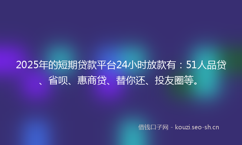 2025年的短期贷款平台24小时放款有：51人品贷、省呗、惠商贷、替你还、投友圈等。