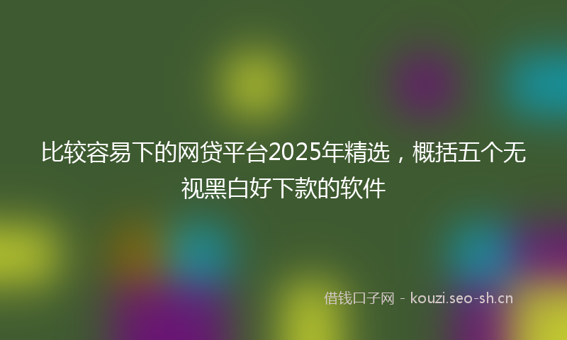 比较容易下的网贷平台2025年精选，概括五个无视黑白好下款的软件