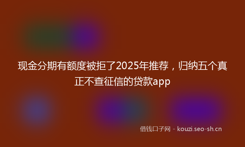 现金分期有额度被拒了2025年推荐，归纳五个真正不查征信的贷款app