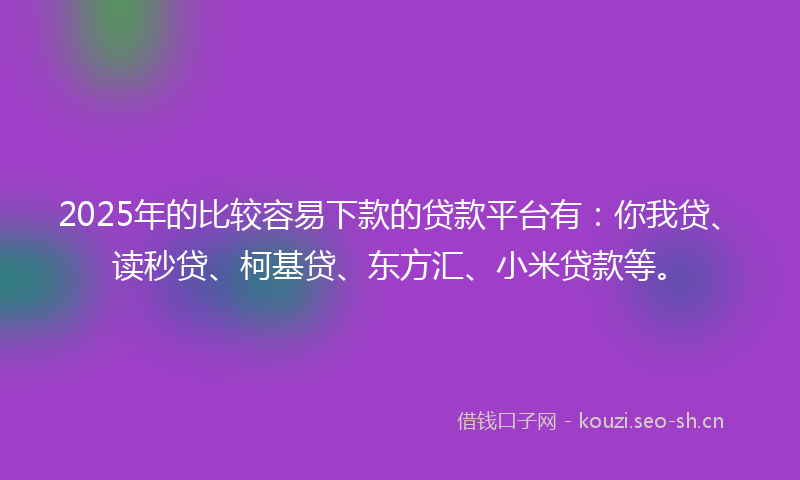 2025年的比较容易下款的贷款平台有：你我贷、读秒贷、柯基贷、东方汇、小米贷款等。