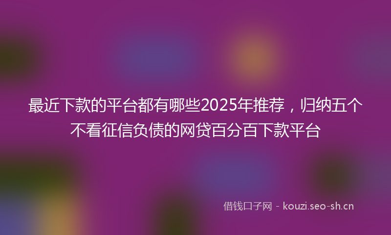 最近下款的平台都有哪些2025年推荐，归纳五个不看征信负债的网贷百分百下款平台