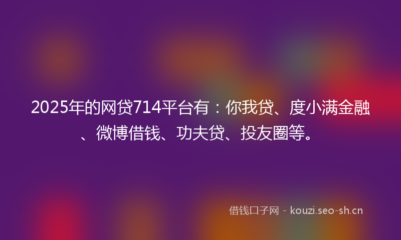 2025年的网贷714平台有：你我贷、度小满金融、微博借钱、功夫贷、投友圈等。