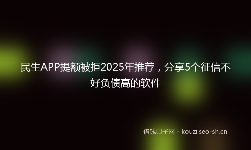 民生APP提额被拒2025年推荐，分享5个征信不好负债高的软件