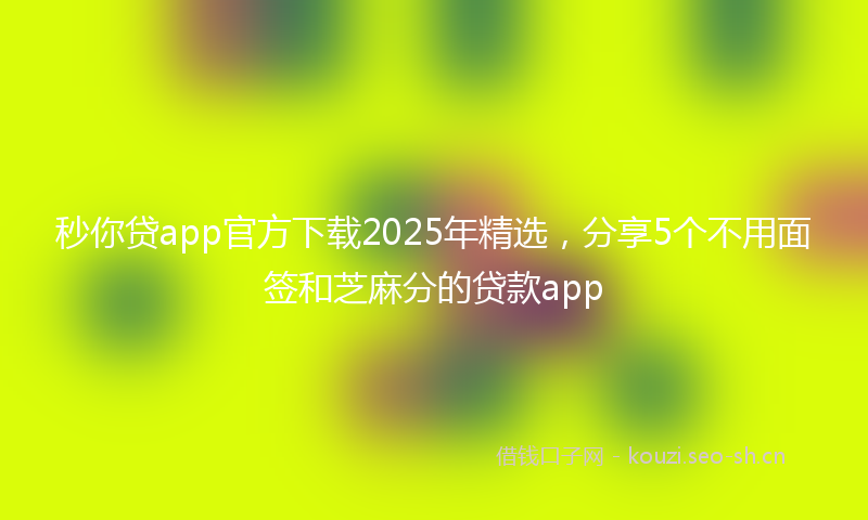 秒你贷app官方下载2025年精选，分享5个不用面签和芝麻分的贷款app