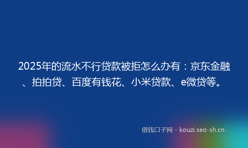2025年的流水不行贷款被拒怎么办有：京东金融、拍拍贷、百度有钱花、小米贷款、e微贷等。