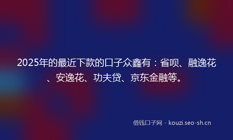 2025年的最近下款的口子众鑫有：省呗、融逸花、安逸花、功夫贷、京东金融等。