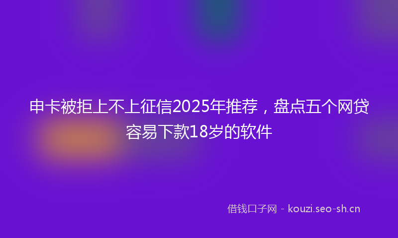 申卡被拒上不上征信2025年推荐，盘点五个网贷容易下款18岁的软件