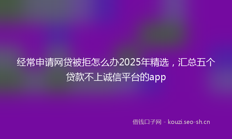 经常申请网贷被拒怎么办2025年精选，汇总五个贷款不上诚信平台的app
