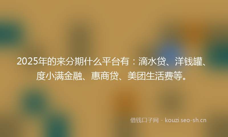 2025年的来分期什么平台有:滴水贷、洋钱罐、度小满金融、惠商贷、美团生活费等。