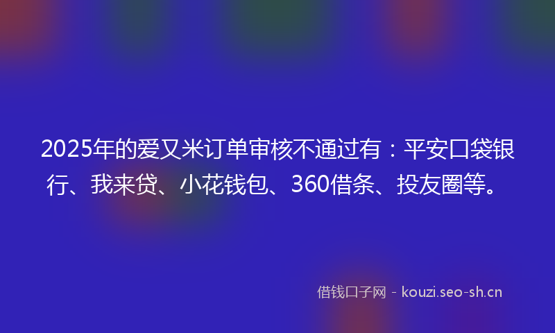 2025年的爱又米订单审核不通过有:平安口袋银行、我来贷、小花钱包、360借条、投友圈等。