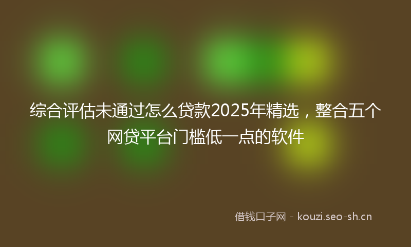 综合评估未通过怎么贷款2025年精选，整合五个网贷平台门槛低一点的软件