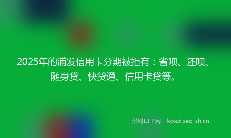 2025年的浦发信用卡分期被拒有：省呗、还呗、随身贷、快贷通、信用卡贷等。