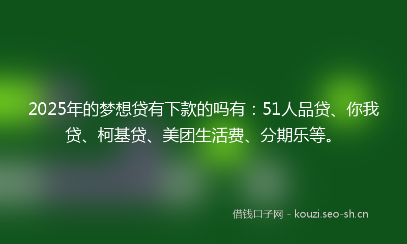 2025年的梦想贷有下款的吗有：51人品贷、你我贷、柯基贷、美团生活费、分期乐等。