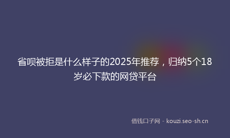 省呗被拒是什么样子的2025年推荐，归纳5个18岁必下款的网贷平台