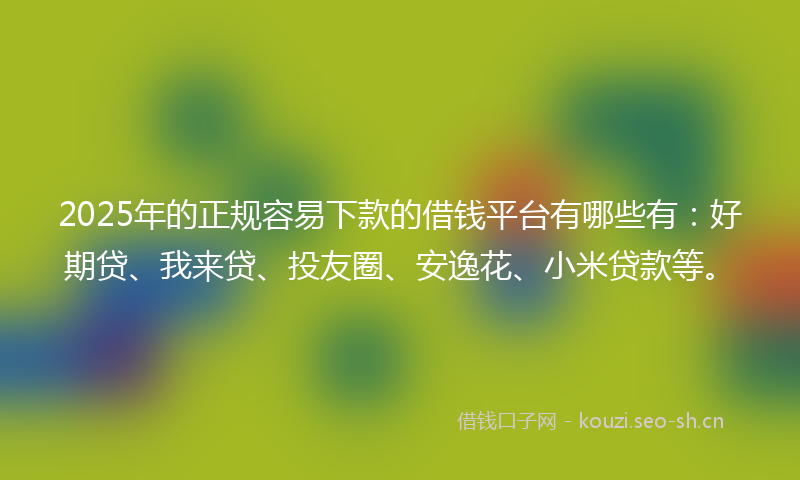 2025年的正规容易下款的借钱平台有哪些有：好期贷、我来贷、投友圈、安逸花、小米贷款等。