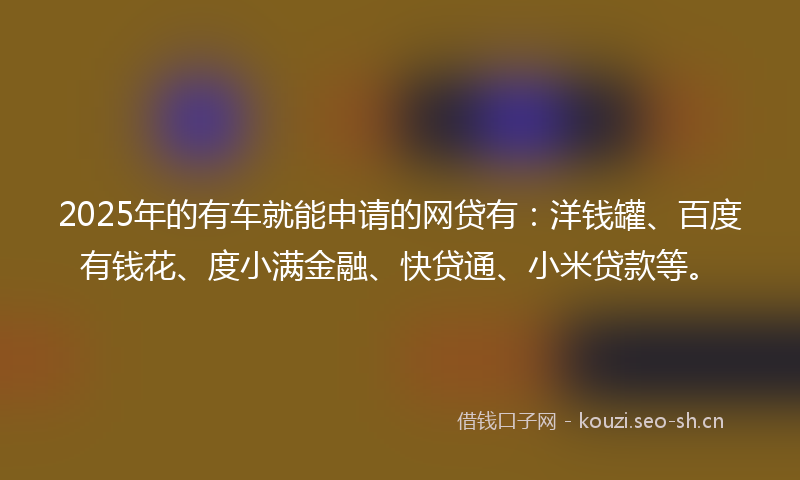 2025年的有车就能申请的网贷有：洋钱罐、百度有钱花、度小满金融、快贷通、小米贷款等。