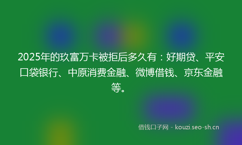 2025年的玖富万卡被拒后多久有：好期贷、平安口袋银行、中原消费金融、微博借钱、京东金融等。