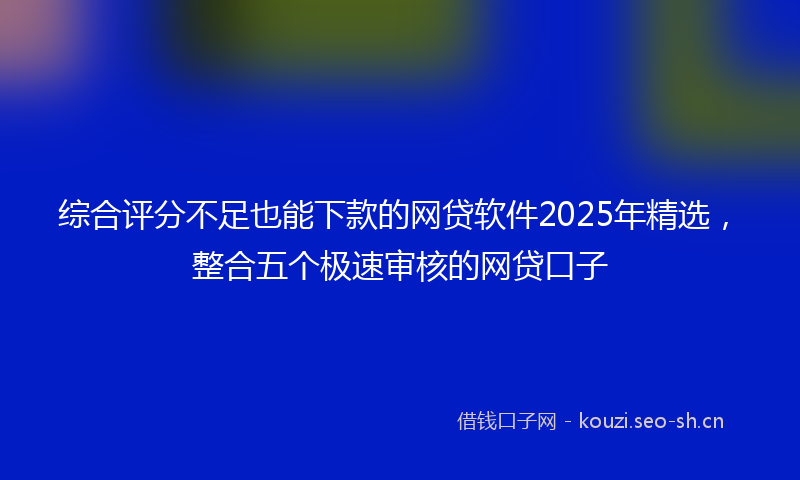 综合评分不足也能下款的网贷软件2025年精选，整合五个极速审核的网贷口子