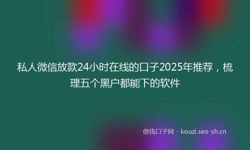私人微信放款24小时在线的口子2025年推荐，梳理五个黑户都能下的软件