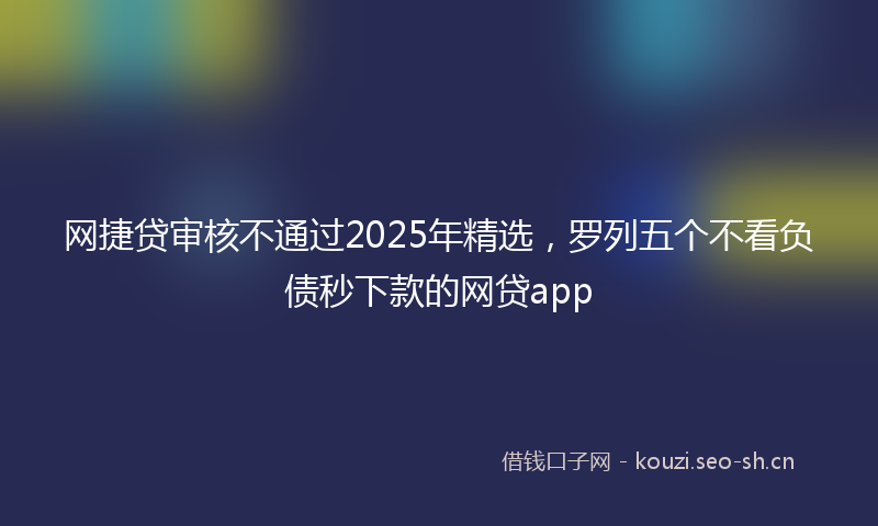 网捷贷审核不通过2025年精选，罗列五个不看负债秒下款的网贷app