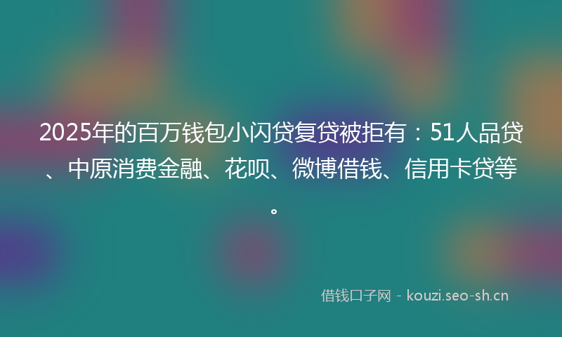 2025年的百万钱包小闪贷复贷被拒有：51人品贷、中原消费金融、花呗、微博借钱、信用卡贷等。