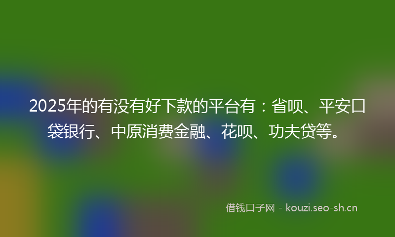 2025年的有没有好下款的平台有：省呗、平安口袋银行、中原消费金融、花呗、功夫贷等。
